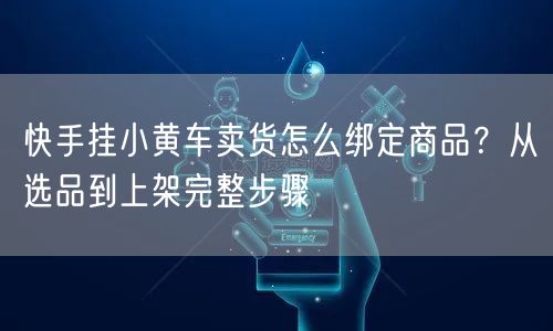 快手挂小黄车卖货怎么绑定商品？从选品到上架完整步骤