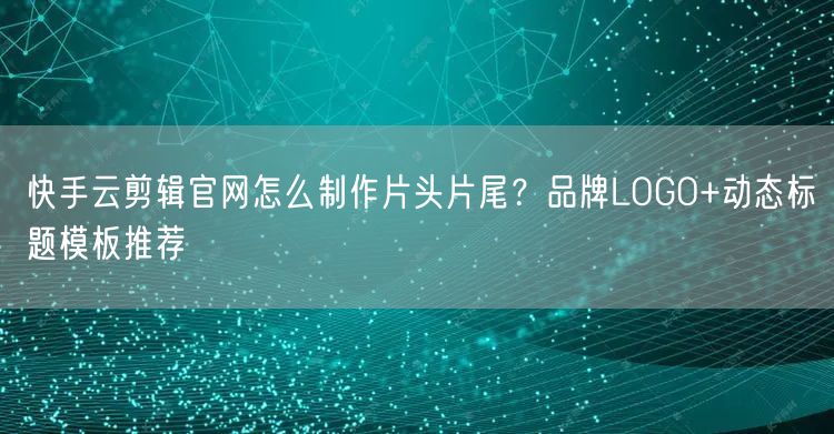 快手云剪辑官网怎么制作片头片尾？品牌LOGO+动态标题模板推荐
