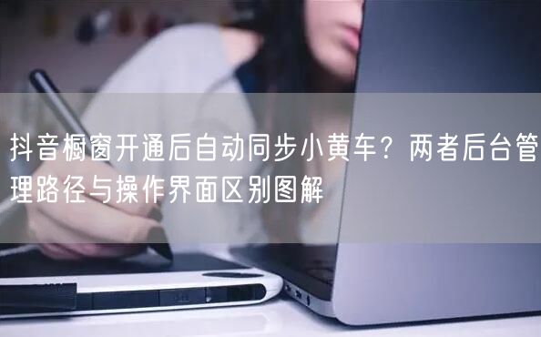 抖音橱窗开通后自动同步小黄车？两者后台管理路径与操作界面区别图解