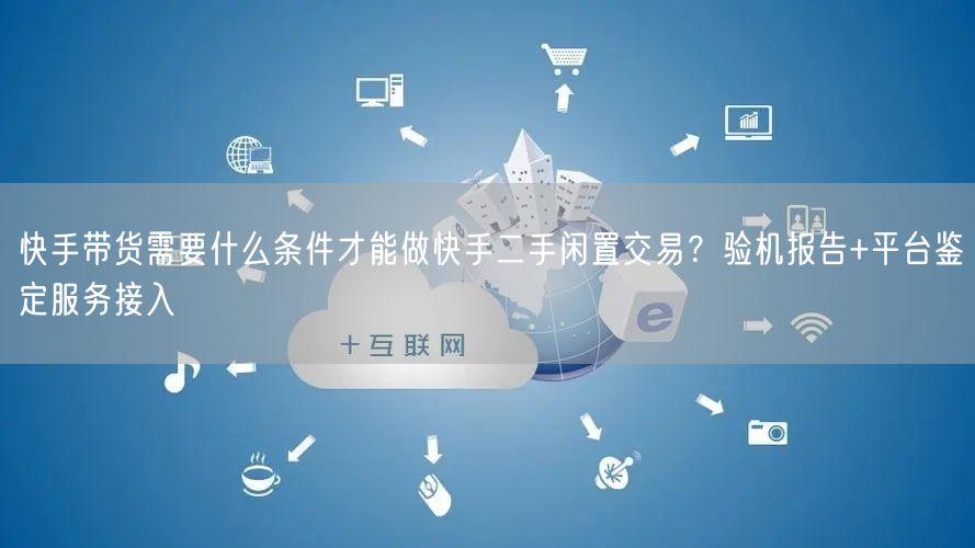 快手带货需要什么条件才能做快手二手闲置交易？验机报告+平台鉴定服务接入