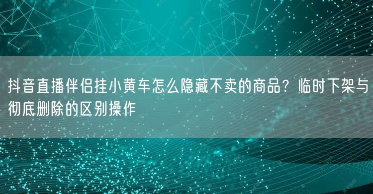 抖音直播伴侣挂小黄车怎么隐藏不卖的商品？临时下架与彻底删除的区别操作
