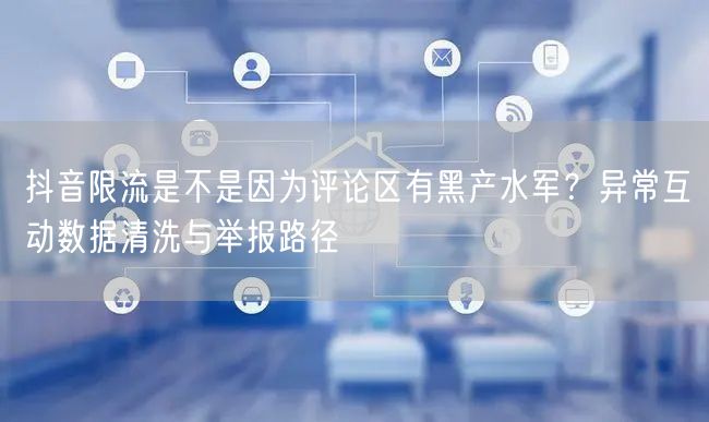 抖音限流是不是因为评论区有黑产水军？异常互动数据清洗与举报路径
