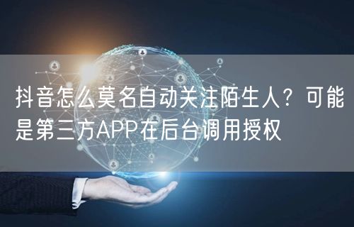 抖音怎么莫名自动关注陌生人？可能是第三方APP在后台调用授权