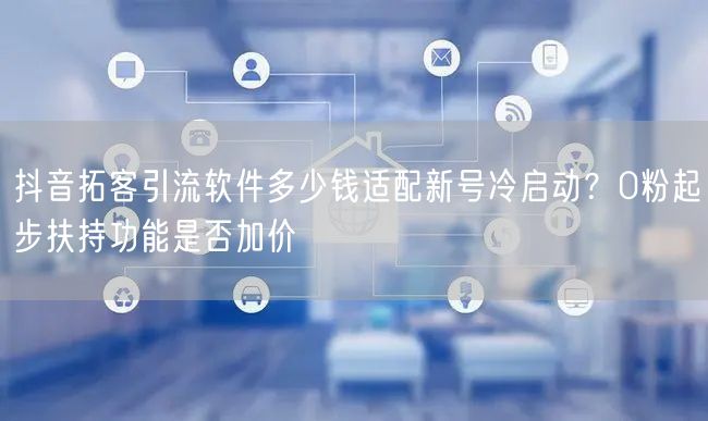 抖音拓客引流软件多少钱适配新号冷启动？0粉起步扶持功能是否加价