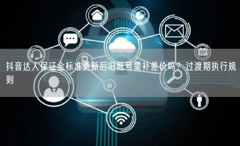 抖音达人保证金标准更新后旧账号需补差价吗？过渡期执行规则