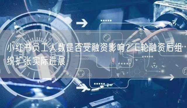 小红书员工人数是否受融资影响？E轮融资后组织扩张实际进展