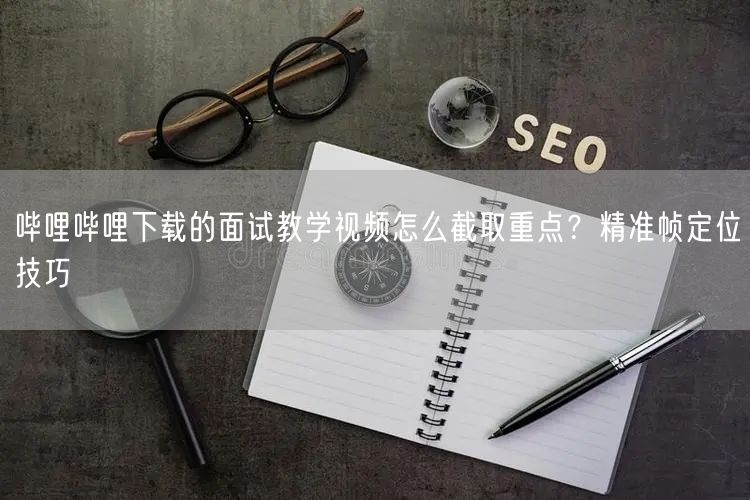 哔哩哔哩下载的面试教学视频怎么截取重点？精准帧定位技巧