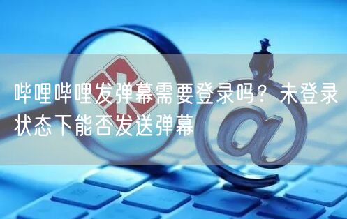 哔哩哔哩发弹幕需要登录吗？未登录状态下能否发送弹幕