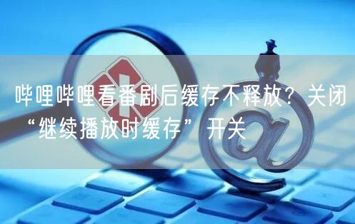 哔哩哔哩看番剧后缓存不释放？关闭“继续播放时缓存”开关