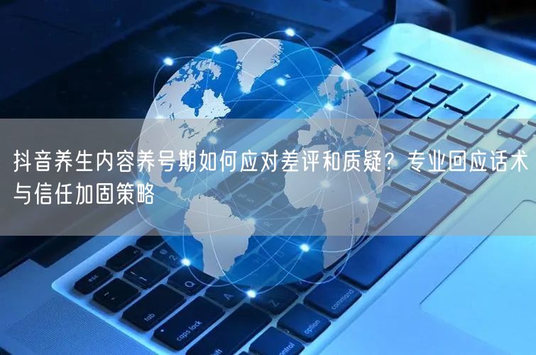 抖音养生内容养号期如何应对差评和质疑？专业回应话术与信任加固策略