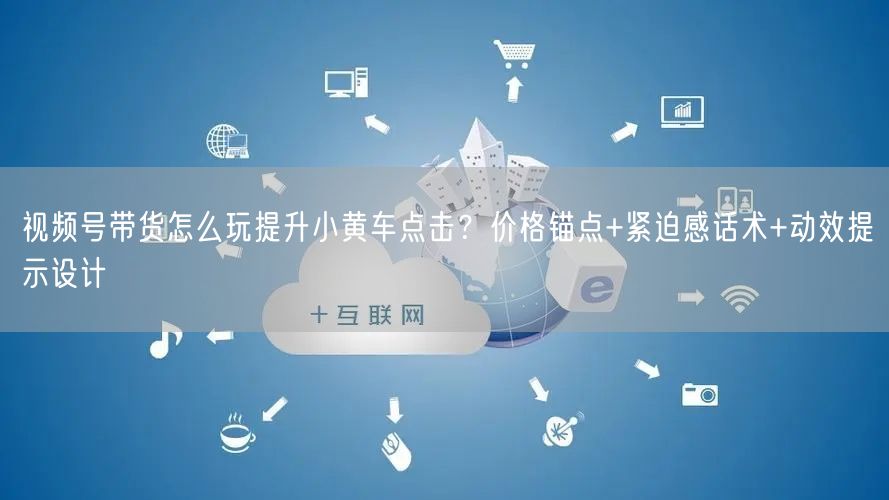 视频号带货怎么玩提升小黄车点击？价格锚点+紧迫感话术+动效提示设计