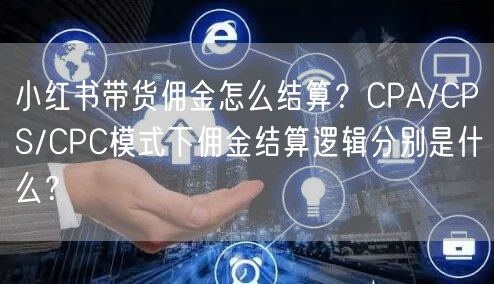 小红书带货佣金怎么结算？CPA/CPS/CPC模式下佣金结算逻辑分别是什么？