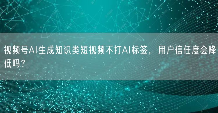 视频号AI生成知识类短视频不打AI标签，用户信任度会降低吗？