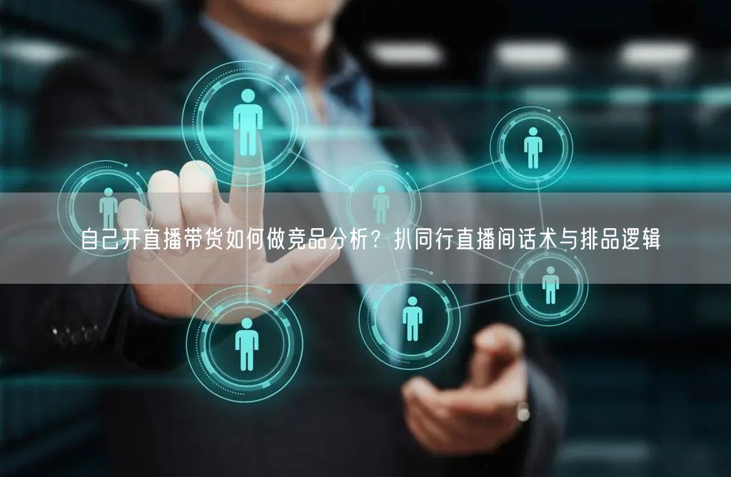自己开直播带货如何做竞品分析？扒同行直播间话术与排品逻辑