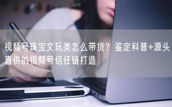 视频号珠宝文玩类怎么带货？鉴定科普+源头直供的视频号信任链打造