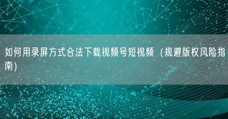 如何用录屏方式合法下载视频号短视频（规避版权风险指南）