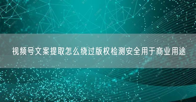 视频号文案提取怎么绕过版权检测安全用于商业用途
