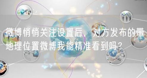 微博悄悄关注设置后，对方发布的带地理位置微博我能精准看到吗？