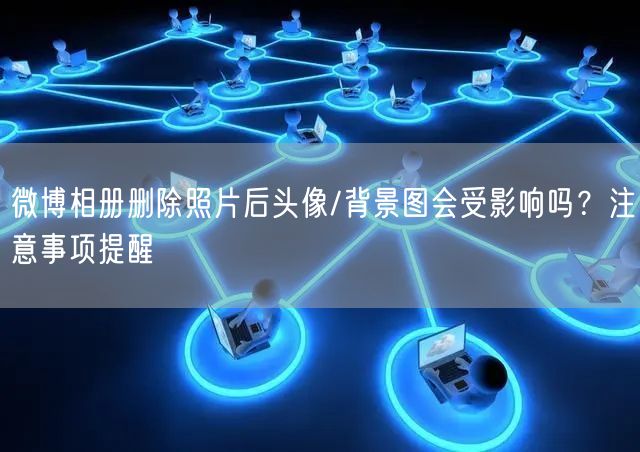 微博相册删除照片后头像/背景图会受影响吗？注意事项提醒