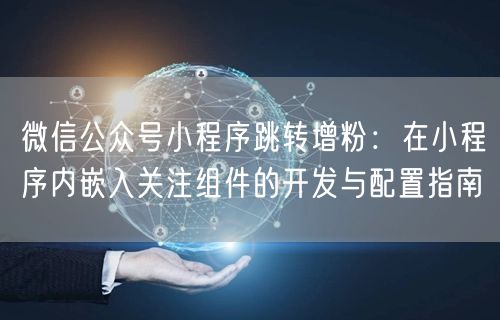 微信公众号小程序跳转增粉：在小程序内嵌入关注组件的开发与配置指南
