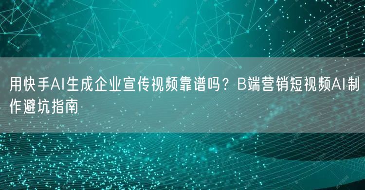 用快手AI生成企业宣传视频靠谱吗？B端营销短视频AI制作避坑指南