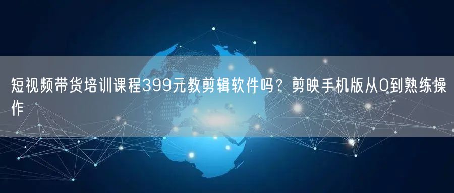 短视频带货培训课程399元教剪辑软件吗？剪映手机版从0到熟练操作