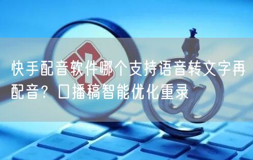 快手配音软件哪个支持语音转文字再配音？口播稿智能优化重录