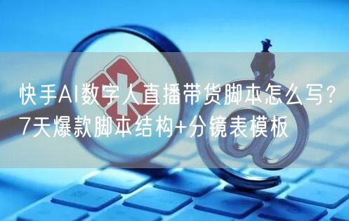 快手AI数字人直播带货脚本怎么写？7天爆款脚本结构+分镜表模板