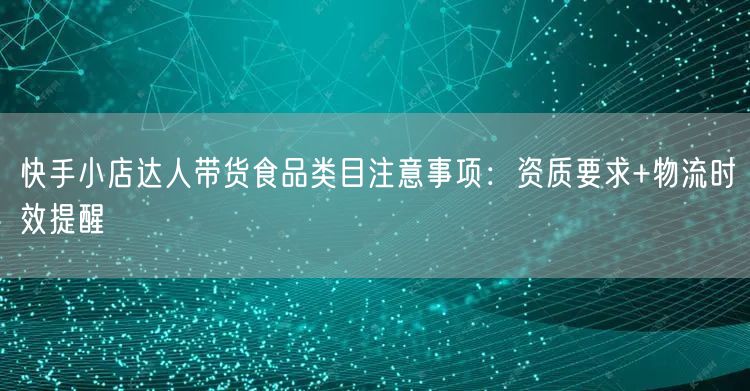 快手小店达人带货食品类目注意事项：资质要求+物流时效提醒