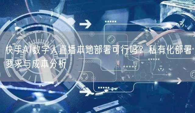 快手AI数字人直播本地部署可行吗？私有化部署要求与成本分析