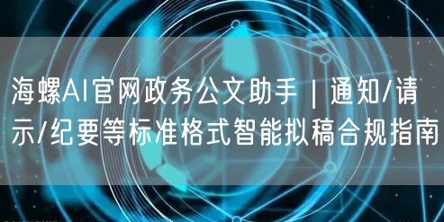 海螺AI官网政务公文助手｜通知/请示/纪要等标准格式智能拟稿合规指南