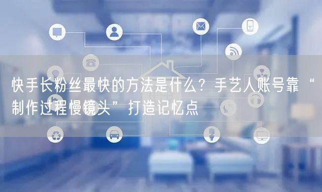 快手长粉丝最快的方法是什么？手艺人账号靠“制作过程慢镜头”打造记忆点