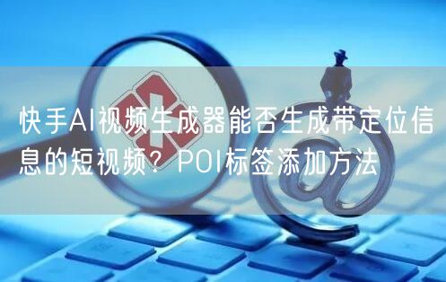 快手AI视频生成器能否生成带定位信息的短视频？POI标签添加方法
