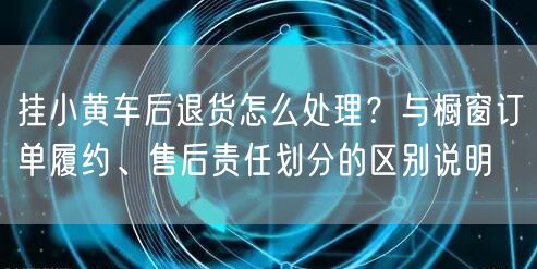 挂小黄车后退货怎么处理？与橱窗订单履约、售后责任划分的区别说明