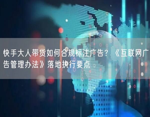 快手大人带货如何合规标注广告？《互联网广告管理办法》落地执行要点