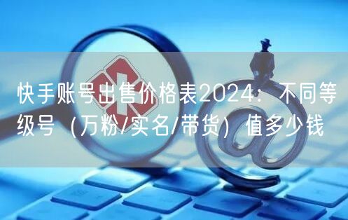快手账号出售价格表2024：不同等级号（万粉/实名/带货）值多少钱
