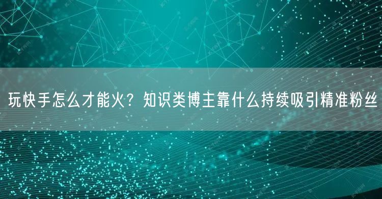 玩快手怎么才能火？知识类博主靠什么持续吸引精准粉丝