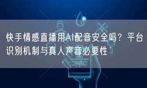 快手情感直播用AI配音安全吗？平台识别机制与真人声音必要性