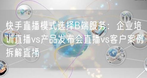 快手直播模式选择B端服务：企业培训直播vs产品发布会直播vs客户案例拆解直播