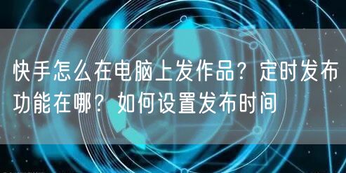 快手怎么在电脑上发作品？定时发布功能在哪？如何设置发布时间