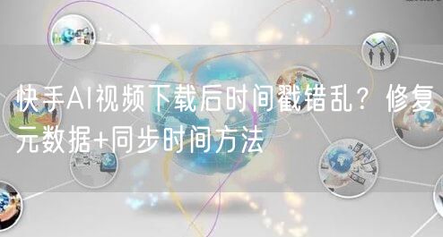 快手AI视频下载后时间戳错乱？修复元数据+同步时间方法