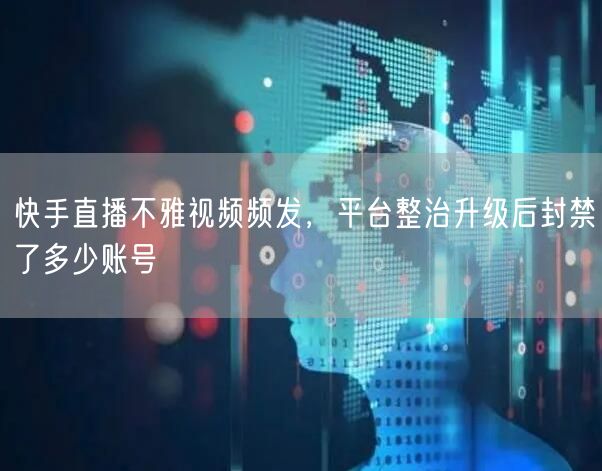 快手直播不雅视频频发，平台整治升级后封禁了多少账号