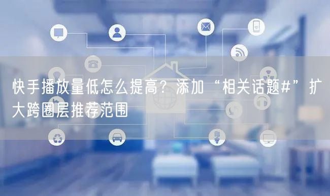快手播放量低怎么提高？添加“相关话题#”扩大跨圈层推荐范围