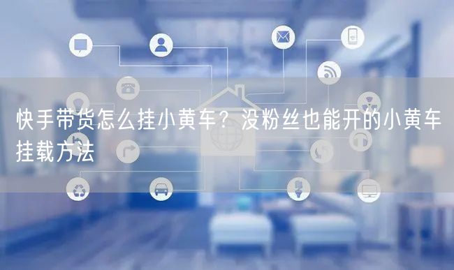 快手带货怎么挂小黄车？没粉丝也能开的小黄车挂载方法