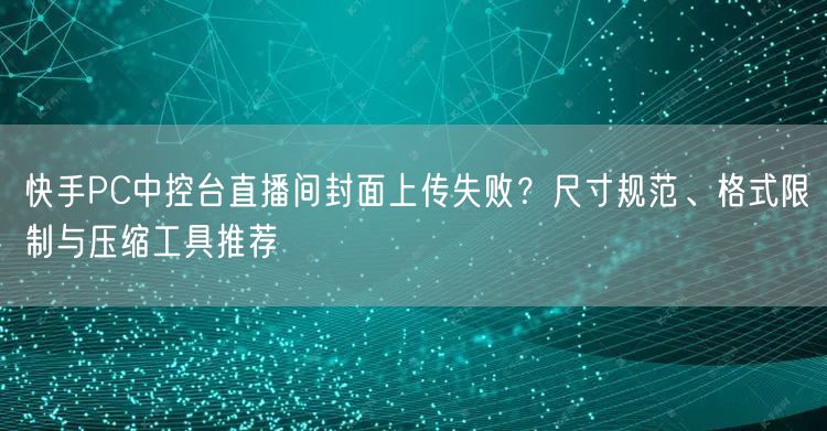 快手PC中控台直播间封面上传失败？尺寸规范、格式限制与压缩工具推荐