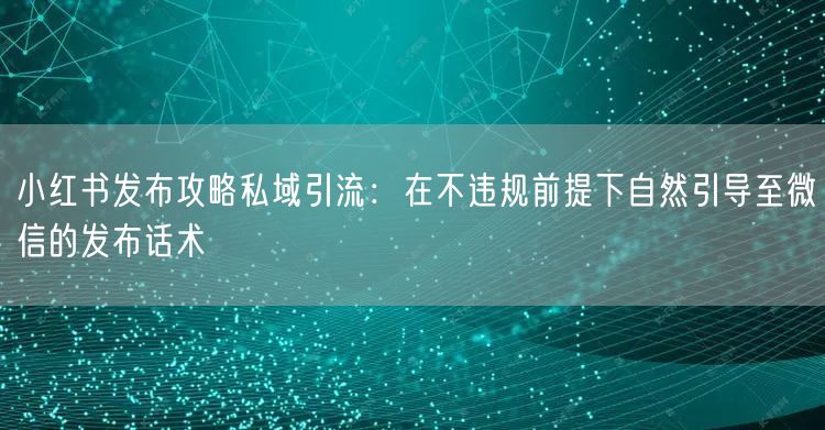 小红书发布攻略私域引流：在不违规前提下自然引导至微信的发布话术