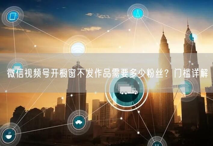 微信视频号开橱窗不发作品需要多少粉丝？门槛详解
