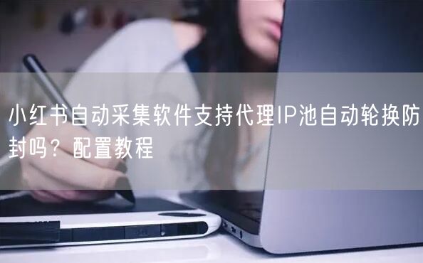 小红书自动采集软件支持代理IP池自动轮换防封吗？配置教程