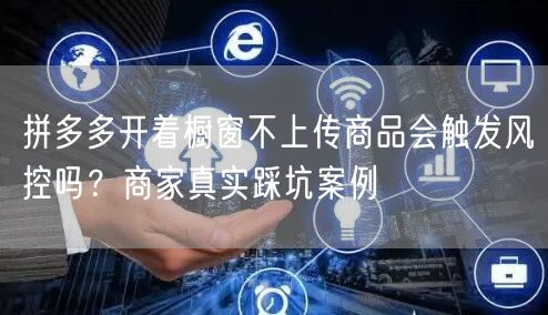 拼多多开着橱窗不上传商品会触发风控吗？商家真实踩坑案例