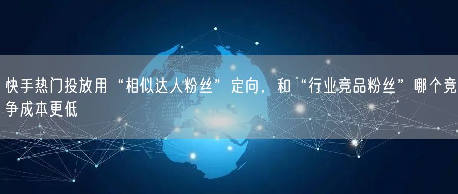 快手热门投放用“相似达人粉丝”定向，和“行业竞品粉丝”哪个竞争成本更低